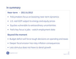 In summary
Near-term - 2011 & 2012
•• Policymakers focus on boosting near-term dynamics
•• U.S. real GDP subject to energy and equity prices
•• Equities vulnerable to extraordinary uncertainties
•• Fed’’s key focus is jobs - watch employment data

Beyond the moment
•• Budget deficit will force tough decisions on spending and taxes
•• Deeper fiscal erosion has risky inflation consequences
•• Less stimulus does not have to derail growth
                                                                         34 /
                                                                         GE /
                                                             August 17, 2011
 