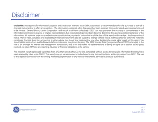 Disclaimer
Disclaimer: This report is for information purposes only and is not intended as an offer, solicitation, or recommendation for the purchase or sale of a
financial instrument or to effect a transaction. The information contained within this report has been obtained from and is based upon sources believed
to be reliable. General Electric Capital Corporation and any of its affiliates (collectively ““GECC””) do not guarantee the accuracy or completeness of the
information and make no express or implied representations, but reasonable steps have been taken to determine the accuracy and completeness of the
information. All opinions, projections and estimates constitute the judgment of the author as of the date of the report and are subject to change without
notice. Market rates, valuations and availability of financial instruments also are subject to change without notice. Nothing contained within the materials
constitutes financial, legal, tax, accounting or other advice, nor should any investment or any other decisions be made solely based on this report. You
should obtain advice from qualified experts before making any investment decision. The GECC Interest Rate Management Team (““IRM””) acts solely in the
role of an arranger for interest rate management transactions, and is not and makes no representations to being an agent for or advisor to any party
involved, nor does IRM have any reporting, fiduciary or financial obligations to the parties.

This research report is produced separately from any other activity of GECC and was completed without access to non-public information that may have
been received by other units of GECC. This report may not be reproduced or redistributed in any form without prior written permission from GECC. The use
of this report in connection with the writing, marketing or promotion of any financial instruments, services or products is prohibited.




                                                                                                                                                          42 /
                                                                                                                                                          GE /
                                                                                                                                              August 17, 2011
 