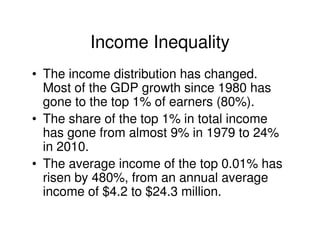 Income Inequality
• The income distribution has changed.
  Most of the GDP growth since 1980 has
  gone to the top 1% of earners (80%).
• The share of the top 1% in total income
  has gone from almost 9% in 1979 to 24%
  in 2010.
• The average income of the top 0.01% has
  risen by 480%, from an annual average
  income of $4.2 to $24.3 million.
 