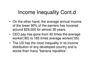Income Inequality Cont.d
• On the other hand, the average annual income
  of the lower 90% of the earners has hovered
  around $29,000 for almost 30 years.
• CEO pay has gone from 42 times the average
  worker(’80) to 185 times average worker(’05).
• The US has the most inequality in its income
  distribution of any developed country and is
  worse than many “banana republics”.
 