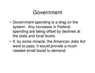 Government
• Government spending is a drag on the
  system. Any increases in Federal
  spending are being offset by declines at
  the state and local levels.
• If, by some miracle, the American Jobs Act
  were to pass, it would provide a much
  needed small boost to demand.
 