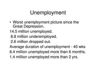 Unemployment
• Worst unemployment picture since the
  Great Depression.
14.5 million unemployed.
 8.8 million underemployed.
 2.6 million dropped out.
Average duration of unemployment - 40 wks
6.4 million unemployed more than 6 months.
1.4 million unemployed more than 2 yrs.
 