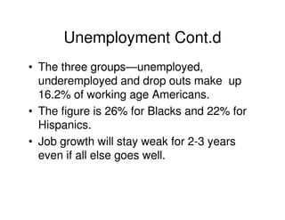 Unemployment Cont.d
• The three groups—unemployed,
  underemployed and drop outs make up
  16.2% of working age Americans.
• The figure is 26% for Blacks and 22% for
  Hispanics.
• Job growth will stay weak for 2-3 years
  even if all else goes well.
 