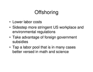 Offshoring
• Lower labor costs
• Sidestep more stringent US workplace and
  environmental regulations
• Take advantage of foreign government
  subsidies
• Tap a labor pool that is in many cases
  better versed in math and science
 