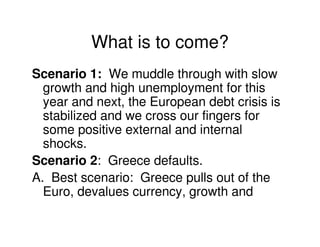 What is to come?
Scenario 1: We muddle through with slow
  growth and high unemployment for this
  year and next, the European debt crisis is
  stabilized and we cross our fingers for
  some positive external and internal
  shocks.
Scenario 2: Greece defaults.
A. Best scenario: Greece pulls out of the
  Euro, devalues currency, growth and
 