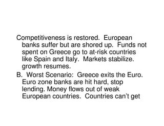 Competitiveness is restored. European
  banks suffer but are shored up. Funds not
  spent on Greece go to at-risk countries
  like Spain and Italy. Markets stabilize.
  growth resumes.
B. Worst Scenario: Greece exits the Euro.
  Euro zone banks are hit hard, stop
  lending. Money flows out of weak
  European countries. Countries can’t get
 