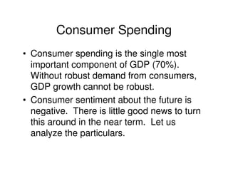 Consumer Spending
• Consumer spending is the single most
  important component of GDP (70%).
  Without robust demand from consumers,
  GDP growth cannot be robust.
• Consumer sentiment about the future is
  negative. There is little good news to turn
  this around in the near term. Let us
  analyze the particulars.
 