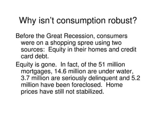 Why isn’t consumption robust?
Before the Great Recession, consumers
 were on a shopping spree using two
 sources: Equity in their homes and credit
 card debt.
Equity is gone. In fact, of the 51 million
 mortgages, 14.6 million are under water,
 3.7 million are seriously delinquent and 5.2
 million have been foreclosed. Home
 prices have still not stabilized.
 