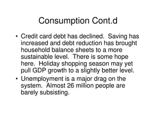Consumption Cont.d
• Credit card debt has declined. Saving has
  increased and debt reduction has brought
  household balance sheets to a more
  sustainable level. There is some hope
  here. Holiday shopping season may yet
  pull GDP growth to a slightly better level.
• Unemployment is a major drag on the
  system. Almost 26 million people are
  barely subsisting.
 
