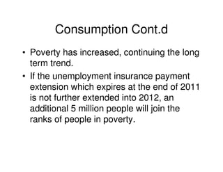 Consumption Cont.d
• Poverty has increased, continuing the long
  term trend.
• If the unemployment insurance payment
  extension which expires at the end of 2011
  is not further extended into 2012, an
  additional 5 million people will join the
  ranks of people in poverty.
 