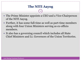 The NITI Aayog
 The Prime Minister appoints a CEO and a Vice-Chairperson
of the NITI Aayog.
 Further, it has some full-time as well as part-time members
along with four Union Ministers serving as ex-officio
members.
 It also has a governing council which includes all State
Chief Ministers and Lt. Governors of the Union Territories.
10
Jyoti Rastogi (Assistant Professor)
 