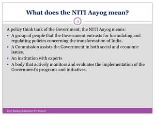 What does the NITI Aayog mean?
A policy think tank of the Government, the NITI Aayog means:
 A group of people that the Government entrusts for formulating and
regulating policies concerning the transformation of India.
 A Commission assists the Government in both social and economic
issues.
 An institution with experts
 A body that actively monitors and evaluates the implementation of the
Government’s programs and initiatives.
11
Jyoti Rastogi (Assistant Professor)
 