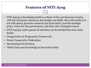 Features of NITI Ayog
 NITI Aayog is developing itself as a State-of-the-art Resource Centre,
with the necessary resources, knowledge and skills, that will enable it to
act with speed, promote research and innovation, provide strategic
policy vision for the government, and deal with contingent issues.
 NITI Aayog’s entire gamut of activities can be divided into four main
heads:
 Design Policy & Programme Framework
 Foster Cooperative Federalism
 Monitoring & Evaluation
 Think Tank and Knowledge & Innovation Hub
12
Jyoti Rastogi (Assistant Professor)
 