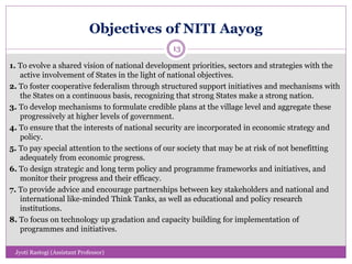 Objectives of NITI Aayog
1. To evolve a shared vision of national development priorities, sectors and strategies with the
active involvement of States in the light of national objectives.
2. To foster cooperative federalism through structured support initiatives and mechanisms with
the States on a continuous basis, recognizing that strong States make a strong nation.
3. To develop mechanisms to formulate credible plans at the village level and aggregate these
progressively at higher levels of government.
4. To ensure that the interests of national security are incorporated in economic strategy and
policy.
5. To pay special attention to the sections of our society that may be at risk of not benefitting
adequately from economic progress.
6. To design strategic and long term policy and programme frameworks and initiatives, and
monitor their progress and their efficacy.
7. To provide advice and encourage partnerships between key stakeholders and national and
international like-minded Think Tanks, as well as educational and policy research
institutions.
8. To focus on technology up gradation and capacity building for implementation of
programmes and initiatives.
13
Jyoti Rastogi (Assistant Professor)
 