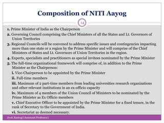 Composition of NITI Aayog
1. Prime Minister of India as the Chairperson
2. Governing Council comprising the Chief Ministers of all the States and Lt. Governors of
Union Territories
3. Regional Councils will be convened to address specific issues and contingencies impacting
more than one state or a region by the Prime Minister and will comprise of the Chief
Ministers of States and Lt. Governors of Union Territories in the region.
4. Experts, specialists and practitioners as special invitees nominated by the Prime Minister
5. The full-time organizational framework will comprise of, in addition to the Prime
Minister as the Chairperson:
i. Vice-Chairperson to be appointed by the Prime Minister
ii. Full-time members
iii. Maximum of 2 part-time members from leading universities research organizations
and other relevant institutions in an ex-officio capacity
iv. Maximum of 4 members of the Union Council of Ministers to be nominated by the
Prime Minister as Ex Officio members
v. Chief Executive Officer to be appointed by the Prime Minister for a fixed tenure, in the
rank of Secretary to the Government of India.
vi. Secretariat as deemed necessary.
14
Jyoti Rastogi (Assistant Professor)
 