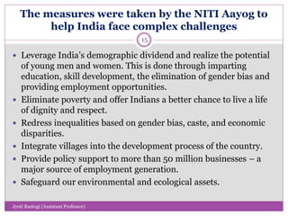 The measures were taken by the NITI Aayog to
help India face complex challenges
 Leverage India’s demographic dividend and realize the potential
of young men and women. This is done through imparting
education, skill development, the elimination of gender bias and
providing employment opportunities.
 Eliminate poverty and offer Indians a better chance to live a life
of dignity and respect.
 Redress inequalities based on gender bias, caste, and economic
disparities.
 Integrate villages into the development process of the country.
 Provide policy support to more than 50 million businesses – a
major source of employment generation.
 Safeguard our environmental and ecological assets.
15
Jyoti Rastogi (Assistant Professor)
 