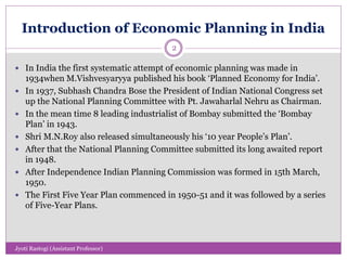 Introduction of Economic Planning in India
 In India the first systematic attempt of economic planning was made in
1934when M.Vishvesyaryya published his book ‘Planned Economy for India’.
 In 1937, Subhash Chandra Bose the President of Indian National Congress set
up the National Planning Committee with Pt. Jawaharlal Nehru as Chairman.
 In the mean time 8 leading industrialist of Bombay submitted the ‘Bombay
Plan’ in 1943.
 Shri M.N.Roy also released simultaneously his ‘10 year People’s Plan’.
 After that the National Planning Committee submitted its long awaited report
in 1948.
 After Independence Indian Planning Commission was formed in 15th March,
1950.
 The First Five Year Plan commenced in 1950-51 and it was followed by a series
of Five-Year Plans.
2
Jyoti Rastogi (Assistant Professor)
 