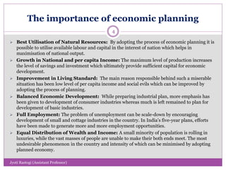 The importance of economic planning
 Best Utilisation of Natural Resources: By adopting the process of economic planning it is
possible to utilise available labour and capital in the interest of nation which helps in
maximisation of national output.
 Growth in National and per capita Income: The maximum level of production increases
the level of savings and investment which ultimately provide sufficient capital for economic
development.
 Improvement in Living Standard: The main reason responsible behind such a miserable
situation has been low level of per capita income and social evils which can be improved by
adopting the process of planning.
 Balanced Economic Development: While preparing industrial plan, more emphasis has
been given to development of consumer industries whereas much is left remained to plan for
development of basic industries.
 Full Employment: The problem of unemployment can be scale-down by encouraging
development of small and cottage industries in the country. In India’s five-year plans, efforts
have been made to generate more and more employment opportunities.
 Equal Distribution of Wealth and Income: A small minority of population is rolling in
luxuries, while the vast masses of people are unable to make their both ends meet. The most
undesirable phenomenon in the country and intensity of which can be minimised by adopting
planned economy.
4
Jyoti Rastogi (Assistant Professor)
 
