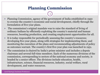 Planning Commission
 Planning Commission, agency of the government of India established in 1950
to oversee the country’s economic and social development, chiefly through the
formulation of five-year plans.
 The commission’s original mandate was to raise the standard of living of
ordinary Indians by efficiently exploiting the country’s material and human
resources, boosting production, and creating employment opportunities for all.
 It is today responsible for periodically assessing the country’s resources;
developing five-year plans, along with strategies for implementing them; and
monitoring the execution of the plans and recommending adjustments of policy
as outcomes warrant. The country’s first five-year plan was launched in 1951.
 The commission is chaired by India’s prime minister and includes a deputy
chairman and several full-time members. Each of the numerous divisions of the
commission, corresponding to sectors of the national economy and society, is
headed by a senior officer. The divisions include education, health,
infrastructure, science, financial resources, industry, social welfare, rural
development, and water resources.
5
Jyoti Rastogi (Assistant Professor)
 