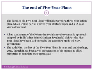 The end of Five-Year Plans
The decades-old Five-Year Plans will make way for a three-year action
plan, which will be part of a seven-year strategy paper and a 15-year
vision document.
 A key component of the Nehruvian socialism—the economic approach
adopted by India's first Prime Minister Jawaharlal Nehru—the Five-
Year Plans have been laid to rest by the Narendra Modi-led NDA
government.
 The 12th Plan, the last of the Five-Year Plans, is to an end on March 31,
2017, though it has been given an extension of six months to allow
ministries to complete their appraisals.
6
Jyoti Rastogi (Assistant Professor)
 