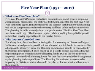 Five Year Plan (1951 – 2017)
 What were Five-Year plans?
Five-Year Plans (FYPs) were centralised economic and social growth programs.
Joseph Stalin, president of the erstwhile USSR, implemented the first Five-Year
Plan in the late 1920s. India too followed the socialist path but here the planning
was not as comprehensive since the country had both public and private sectors.
The planning in India was only about the public sector. The first Five-Year Plan
was launched in 1951. The idea was to plan public spending for equitable growth
rather than leaving expenditure to the market forces.
 Why they aren't needed now
For a long time, there had been a feeling that for a country as diverse and big as
India, centralised planning could not work beyond a point due to its one-size-fits-
all approach. Moreover, since the Planning Commission used to be controlled by
the Central government, it often ended up as a tool to punish states ruled by the
opposition parties when it came to allocating funds. Due to the top-to-bottom
approach in centralised planning, it was felt that the states needed to have greater
say in planning their expenditure. The Planning Commission was seen to be
imposing its diktats on states who could have better known what and how much
they needed.
7
Jyoti Rastogi (Assistant Professor)
 