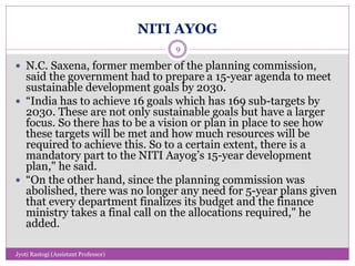 NITI AYOG
 N.C. Saxena, former member of the planning commission,
said the government had to prepare a 15-year agenda to meet
sustainable development goals by 2030.
 “India has to achieve 16 goals which has 169 sub-targets by
2030. These are not only sustainable goals but have a larger
focus. So there has to be a vision or plan in place to see how
these targets will be met and how much resources will be
required to achieve this. So to a certain extent, there is a
mandatory part to the NITI Aayog’s 15-year development
plan," he said.
 “On the other hand, since the planning commission was
abolished, there was no longer any need for 5-year plans given
that every department finalizes its budget and the finance
ministry takes a final call on the allocations required," he
added.
9
Jyoti Rastogi (Assistant Professor)
 