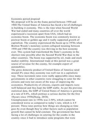 Economic period proposal
My proposal will be on the frame period between 1950 and
1960.The United States of America has faced a lot of challenges
in building it economy. This is the time when Second World
War had ended and many countries all over the world
experienced a recession apart from USA, which had an
economic boom. The economic boom was commonly known as
postwar boom or golden age and it really supported growth of
capitalism. The country experienced the boom up to 1970s when
Bretton Woods’s monetary system collapsed meaning between
1950 and 1960 the country was thriving in the best economy
ever. This system had transformed the State’s economy in the
shortest time possible after the Second World War than in the
other countries. The boom was supported by oil, trade and stock
market stability. International trade at this period was a great
source of revenue for the county, for example export of
automobiles.
The gross domestic product of United States of America rated
around 4% since they economy was well run in a capitalistic
way. These increment rates were really appreciable since many
governments in other countries were struggling to cater for the
citizens and were not aware of the ways of improving the
economies. Productivity of citizens, exports and imports were
well balanced and they kept the GDP stable. As per the previous
statistical data, the GDP of United States of America is growing
at a rate of 0.8%, which portrays a serious decline for the first
10years since 1950(Zhong, 2010).
Unemployment rate in 1950s was 2.50%, which cannot be
considered worse as compared to today’s rate, which is 4.9
percent. Those rates portray how things are changing as time
goes by even though they’re other factors such as population
growth that cannot be held constant. The government has been
facing a lot of challenges in catering for the youths in the
country since it had to introduce some programs that were
 