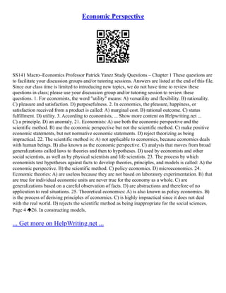 Economic Perspective
SS141 Macro–Economics Professor Patrick Yanez Study Questions – Chapter 1 These questions are
to facilitate your discussion groups and/or tutoring sessions. Answers are listed at the end of this file.
Since our class time is limited to introducing new topics, we do not have time to review these
questions in class; please use your discussion group and/or tutoring session to review these
questions. 1. For economists, the word "utility" means: A) versatility and flexibility. B) rationality.
C) pleasure and satisfaction. D) purposefulness. 2. In economics, the pleasure, happiness, or
satisfaction received from a product is called: A) marginal cost. B) rational outcome. C) status
fulfillment. D) utility. 3. According to economists, ... Show more content on Helpwriting.net ...
C) a principle. D) an anomaly. 21. Economists: A) use both the economic perspective and the
scientific method. B) use the economic perspective but not the scientific method. C) make positive
economic statements, but not normative economic statements. D) reject theorizing as being
impractical. 22. The scientific method is: A) not applicable to economics, because economics deals
with human beings. B) also known as the economic perspective. C) analysis that moves from broad
generalizations called laws to theories and then to hypotheses. D) used by economists and other
social scientists, as well as by physical scientists and life scientists. 23. The process by which
economists test hypotheses against facts to develop theories, principles, and models is called: A) the
economic perspective. B) the scientific method. C) policy economics. D) microeconomics. 24.
Economic theories: A) are useless because they are not based on laboratory experimentation. B) that
are true for individual economic units are never true for the economy as a whole. C) are
generalizations based on a careful observation of facts. D) are abstractions and therefore of no
application to real situations. 25. Theoretical economics: A) is also known as policy economics. B)
is the process of deriving principles of economics. C) is highly impractical since it does not deal
with the real world. D) rejects the scientific method as being inappropriate for the social sciences.
Page 4 26. In constructing models,
... Get more on HelpWriting.net ...
 