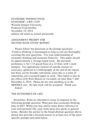 ECONOMIC PERSPECTIVES
ECON200W - CRN 11297
Western Oregon University
Professor Fred Oerther
November 19, 2014
address all email to: [email protected]
ASSIGNMENT PROMPT FOR
SECOND MAIN STUDY REPORT
Please follow the directions to the prompt questions.
Creative thinking is encouraged as long as you are thoroughly
covering the core questions. Use your understanding of
economic thinking and economic behavior. This paper should
be approximately a 10 page typed work. My personal
preference is for 1.15-paced lines in a 12-font, with 1-inch
margins. Use appropriate citation of outside sources as
necessary, gathered in a bibliography at the end of the report,
but these can be broadly referential, since this is a work of
exposition, not a research paper as such. This report is due in
my office (210 West House) or via email, no later than 7 AM
December 4, 2014. Please do not turn anything in to the
MOODLE site. No late work will be accepted. Thank you.
Enjoy!
THE ECONOMICS OF LIFE
Directions: Write an informative essay in response to the
following prompt question: What part does economic thinking
play in life? While you may utilize some direct reference to
your own personal life, your work must also speak in general
terms. Besides the answer to the broad abstract question above,
please also provide a focused answer to at least two of the more
specific prompts provided below:
 
