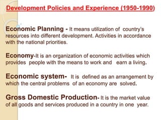 Economic Planning - It means utilization of country’s
resources into different development. Activities in accordance
with the national priorities.
Economy-It is an organization of economic activities which
provides people with the means to work and earn a living.
Economic system- It is defined as an arrangement by
which the central problems of an economy are solved.
Gross Domestic Production- It is the market value
of all goods and services produced in a country in one year.
Development Policies and Experience (1950-1990)
 