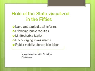 Role of the State visualized
in the Fifties
 Land and agricultural reforms
 Providing basic facilities
 Limited privatization
 Encouraging investments
 Public mobilization of idle labor
In accordance with Directive
Principles
 