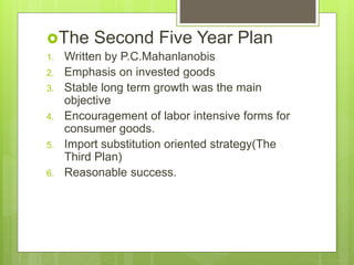 The Second Five Year Plan
1. Written by P.C.Mahanlanobis
2. Emphasis on invested goods
3. Stable long term growth was the main
objective
4. Encouragement of labor intensive forms for
consumer goods.
5. Import substitution oriented strategy(The
Third Plan)
6. Reasonable success.
 