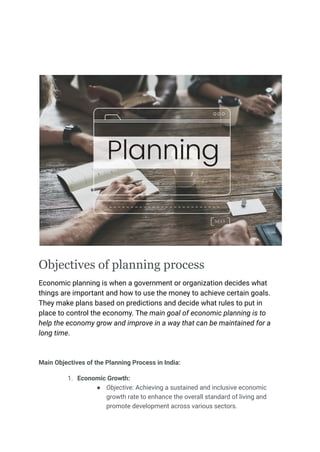 Objectives of planning process
Economic planning is when a government or organization decides what
things are important and how to use the money to achieve certain goals.
They make plans based on predictions and decide what rules to put in
place to control the economy. The main goal of economic planning is to
help the economy grow and improve in a way that can be maintained for a
long time.
Main Objectives of the Planning Process in India:
1. Economic Growth:
● Objective: Achieving a sustained and inclusive economic
growth rate to enhance the overall standard of living and
promote development across various sectors.
 