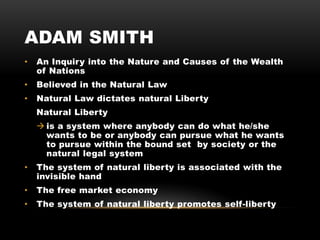 ADAM SMITH
• An Inquiry into the Nature and Causes of the Wealth
of Nations
• Believed in the Natural Law
• Natural Law dictates natural Liberty
Natural Liberty
 is a system where anybody can do what he/she
wants to be or anybody can pursue what he wants
to pursue within the bound set by society or the
natural legal system
• The system of natural liberty is associated with the
invisible hand
• The free market economy
• The system of natural liberty promotes self-liberty
 