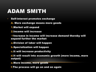 ADAM SMITH
• Self-interest promotes exchange
A. More exchange means more goods
1.Market will expand
2.Income will increase
Increase in income will increase demand thereby will
expand further the market
a.Division of labor will happen
b.Specialization will happen
c.It will increase productivity
d.It will result into economic growth (more income, more
output)
e.More income, more goods
f.The process will go on and on again
 