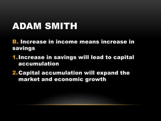 ADAM SMITH
B. Increase in income means increase in
savings
1.Increase in savings will lead to capital
accumulation
2.Capital accumulation will expand the
market and economic growth
 