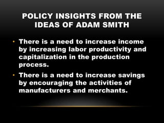 POLICY INSIGHTS FROM THE
IDEAS OF ADAM SMITH
• There is a need to increase income
by increasing labor productivity and
capitalization in the production
process.
• There is a need to increase savings
by encouraging the activities of
manufacturers and merchants.
 
