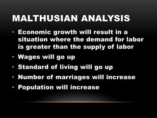 MALTHUSIAN ANALYSIS
• Economic growth will result in a
situation where the demand for labor
is greater than the supply of labor
• Wages will go up
• Standard of living will go up
• Number of marriages will increase
• Population will increase
 