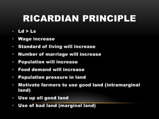RICARDIAN PRINCIPLE
• Ld > Ls
• Wage increase
• Standard of living will increase
• Number of marriage will increase
• Population will increase
• Food demand will increase
• Population pressure in land
• Motivate farmers to use good land (intramarginal
land)
• Use up all good land
• Use of bad land (marginal land)
 