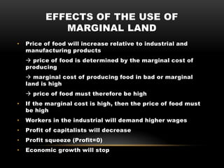 EFFECTS OF THE USE OF
MARGINAL LAND
• Price of food will increase relative to industrial and
manufacturing products
 price of food is determined by the marginal cost of
producing
 marginal cost of producing food in bad or marginal
land is high
 price of food must therefore be high
• If the marginal cost is high, then the price of food must
be high
• Workers in the industrial will demand higher wages
• Profit of capitalists will decrease
• Profit squeeze (Profit=0)
• Economic growth will stop
 