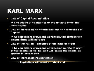 KARL MARX
• Law of Capital Accumulation
 The desire of capitalists to accumulate more and
more capital
• Law of increasing Centralization and Concentration of
Capital
 As capitalism grows and advances, the competition
among firms will increase
• Law of the Falling Tendency of the Rate of Profit
 As capitalism grows and advances, the rate of profit
of the capitalist will fall and will cause the capitalist
system to breakdown
• Law of Increasing Pauperization
 Capitalism will meet a violent end
 
