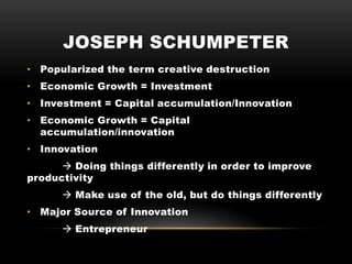 JOSEPH SCHUMPETER
• Popularized the term creative destruction
• Economic Growth = Investment
• Investment = Capital accumulation/Innovation
• Economic Growth = Capital
accumulation/innovation
• Innovation
 Doing things differently in order to improve
productivity
 Make use of the old, but do things differently
• Major Source of Innovation
 Entrepreneur
 