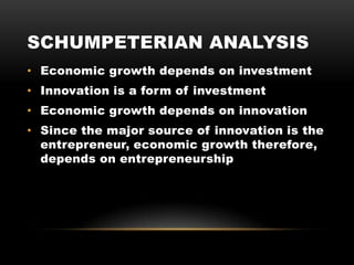 SCHUMPETERIAN ANALYSIS
• Economic growth depends on investment
• Innovation is a form of investment
• Economic growth depends on innovation
• Since the major source of innovation is the
entrepreneur, economic growth therefore,
depends on entrepreneurship
 