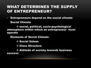 WHAT DETERMINES THE SUPPLY
OF ENTREPRENEUR?
• Entrepreneurs depend on the social climate
Social Climate
 social, political, socio-psychological
atmosphere within which an entrepreneur must
operate
Elements of Social Climate
 Social Values
 Class Structure
 Attitude of society towards business
success
 