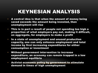 KEYNESIAN ANALYSIS
• A central idea is that when the amount of money being
saved exceeds the amount being invested, then
unemployment will rise
• This is in part a result of people not spending too high a
proportion of what employers pay out, making it difficult,
on aggregate, for employers to make a profit
• In a state of unemployment and unused production
capacity, one can only enhance employment and total
income by first increasing expenditures for either
consumption or investment
• Without government intervention to increase
expenditure, an economy can remain trapped in a low
employment equilibria
• Activist economic policy by government to stimulate
demand in times of high unemployment
 
