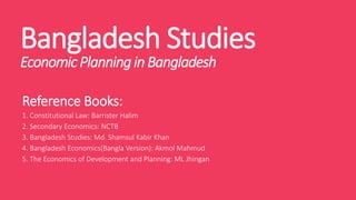 Bangladesh Studies
EconomicPlanningin Bangladesh
Reference Books:
1. Constitutional Law: Barrister Halim
2. Secondary Economics: NCTB
3. Bangladesh Studies: Md. Shamsul Kabir Khan
4. Bangladesh Economics(Bangla Version): Akmol Mahmud
5. The Economics of Development and Planning: ML Jhingan
 