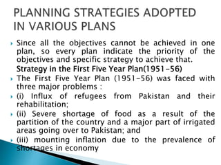  Since all the objectives cannot be achieved in one
plan, so every plan indicate the priority of the
objectives and specific strategy to achieve that.
Strategy in the First Five Year Plan(1951-56)
 The First Five Year Plan (1951-56) was faced with
three major problems :
 (i) Influx of refugees from Pakistan and their
rehabilitation;
 (ii) Severe shortage of food as a result of the
partition of the country and a major part of irrigated
areas going over to Pakistan; and
 (iii) mounting inflation due to the prevalence of
shortages in economy
 