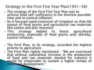  The strategy of the First Five Year Plan was to
achieve food self-sufficiency in the shortest possible
time and to control inflation;
 So it focused rapid extension of irrigation so that the
output of food grains and agricultural raw materials
like cotton and jute improves;
 This strategy helped to boost agricultural
production, especially of food grains and, thereby,
control inflation.
 The First Plan, in its strategy, accorded the highest
priority to agriculture.
 The First Plan rightly mentioned : “We are convinced
that without substantial increase in the production
of food and raw materials needed for industry it
would be impossible to sustain a higher tempo of
industrial development.”
 