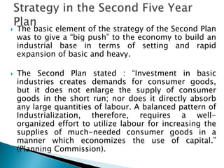  The basic element of the strategy of the Second Plan
was to give a “big push” to the economy to build an
industrial base in terms of setting and rapid
expansion of basic and heavy.
 The Second Plan stated : “Investment in basic
industries creates demands for consumer goods,
but it does not enlarge the supply of consumer
goods in the short run; nor does it directly absorb
any large quantities of labour. A balanced pattern of
Industrialization, therefore, requires a well-
organized effort to utilize labour for increasing the
supplies of much-needed consumer goods in a
manner which economizes the use of capital.”
(Planning Commission).
 