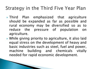  Third Plan emphasized that agriculture
should be expanded as far as possible and
rural economy may be diversified so as to
reduce the pressure of population on
agriculture.
 While giving priority to agriculture, it also laid
equal stress on the development of heavy and
basic industries such as steel, fuel and power,
machine building and chemicals vitally
needed for rapid economic development.
 